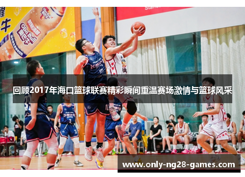 回顾2017年海口篮球联赛精彩瞬间重温赛场激情与篮球风采