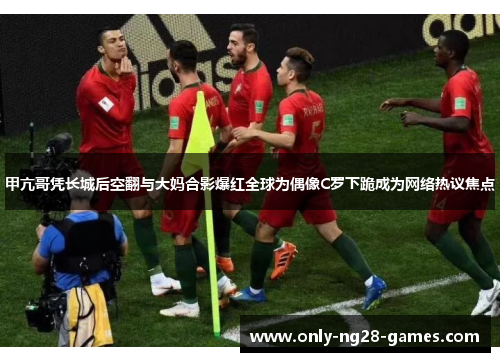 甲亢哥凭长城后空翻与大妈合影爆红全球为偶像C罗下跪成为网络热议焦点