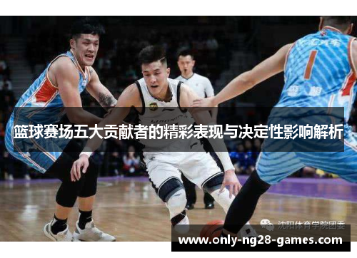 篮球赛场五大贡献者的精彩表现与决定性影响解析