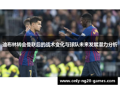 迪布林转会曼联后的战术变化与球队未来发展潜力分析